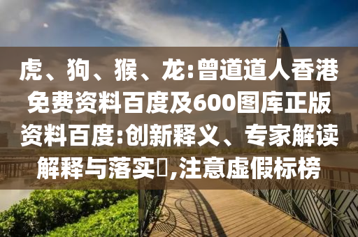 虎、狗、猴、龙:曾道道人香港免费资料百度及600图库正版资料百度:创新释义、专家解读解释与落实,注意虚假标榜