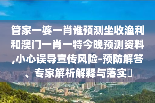 管家一婆一肖谁预测坐收渔利和澳门一肖一特今晚预测资料,小心误导宣传风险-预防解答、专家解析解释与落实