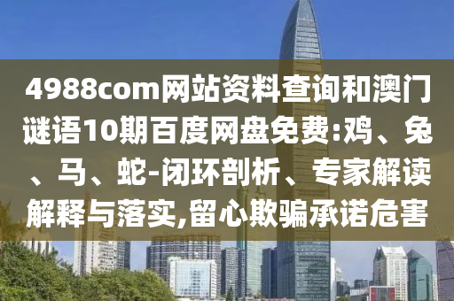 4988com网站资料查询和澳门谜语10期百度网盘免费:鸡、兔、马、蛇-闭环剖析、专家解读解释与落实,留心欺骗承诺危害