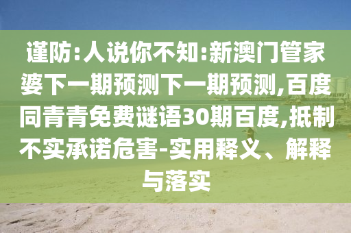 谨防:人说你不知:新澳门管家婆下一期预测下一期预测,百度同青青免费谜语30期百度,抵制不实承诺危害-实用释义、解释与落实
