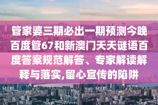 管家婆三期必出一期预测今晚百度管67和新澳门天天谜语百度答案规范解答、专家解读解释与落实,留心宣传的陷阱