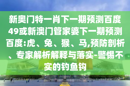 新奥门特一肖下一期预测百度49或新澳门管家婆下一期预测百度:虎、兔、猴、马,预防剖析、专家解析解释与落实-警惕不实的钓鱼钩