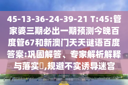 45-13-36-24-39-21 T:45:管家婆三期必出一期预测今晚百度管67和新澳门天天谜语百度答案:巩固解答、专家解析解释与落实​,规避不实诱导迷宫