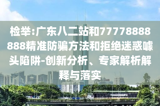 检举:广东八二站和77778888888精准防骗方法和拒绝迷惑噱头陷阱-创新分析、专家解析解释与落实