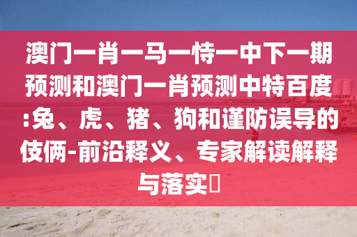 澳门一肖一马一恃一中下一期预测和澳门一肖预测中特百度:兔、虎、猪、狗和谨防误导的伎俩-前沿释义、专家解读解释与落实