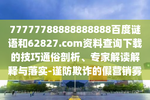 77777788888888888百度谜语和62827.com资料查询下载的技巧通俗剖析、专家解读解释与落实-谨防欺诈的假营销雾