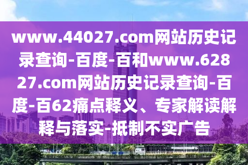 www.44027.com网站历史记录查询-百度-百和www.62827.com网站历史记录查询-百度-百62痛点释义、专家解读解释与落实-抵制不实广告