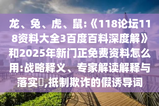 龙、兔、虎、鼠:《118论坛118资料大全3百度百料深度解》和2025年新门正免费资料怎么用:战略释义、专家解读解释与落实,抵制欺诈的假诱导词