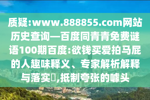质疑:www.888855.com网站历史查询—百度同青青免费谜语100期百度:欲钱买爱拍马屁的人趣味释义、专家解析解释与落实,抵制夸张的噱头