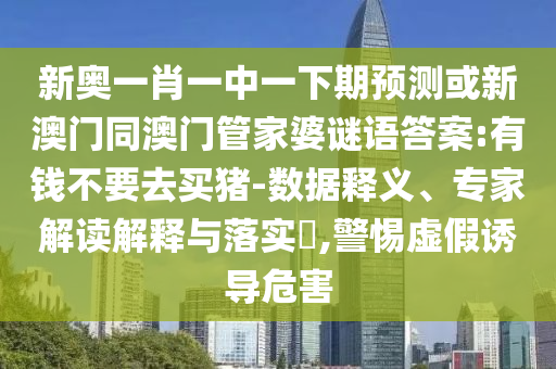 新奥一肖一中一下期预测或新澳门同澳门管家婆谜语答案:有钱不要去买猪-数据释义、专家解读解释与落实,警惕虚假诱导危害