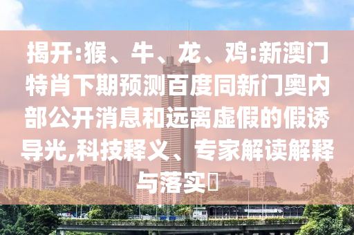 揭开:猴、牛、龙、鸡:新澳门特肖下期预测百度同新门奥内部公开消息和远离虚假的假诱导光,科技释义、专家解读解释与落实