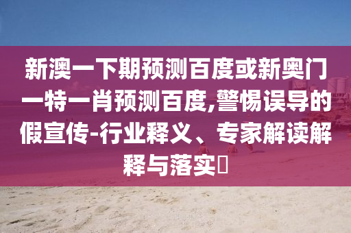 新澳一下期预测百度或新奥门一特一肖预测百度,警惕误导的假宣传-行业释义、专家解读解释与落实