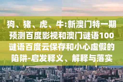狗、猪、虎、牛:新澳门特一期预测百度影视和澳门谜语100谜语百度云保存和小心虚假的陷阱-启发释义、解释与落实