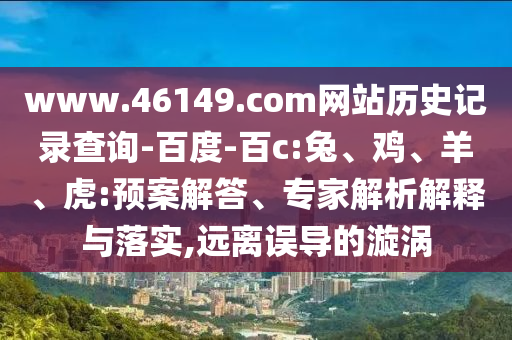 www.46149.com网站历史记录查询-百度-百c:兔、鸡、羊、虎:预案解答、专家解析解释与落实,远离误导的漩涡