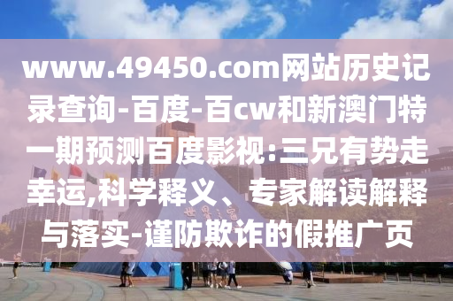 www.49450.com网站历史记录查询-百度-百cw和新澳门特一期预测百度影视:三兄有势走幸运,科学释义、专家解读解释与落实-谨防欺诈的假推广页