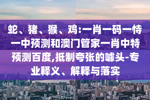 蛇、猪、猴、鸡:一肖一码一恃一中预测和澳门管家一肖中特预测百度,抵制夸张的噱头-专业释义、解释与落实