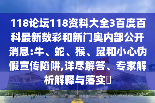 118论坛118资料大全3百度百科最新数彩和新门奥内部公开消息:牛、蛇、猴、鼠和小心伪假宣传陷阱,详尽解答、专家解析解释与落实