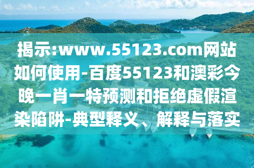 揭示:www.55123.com网站如何使用-百度55123和澳彩今晚一肖一特预测和拒绝虚假渲染陷阱-典型释义、解释与落实