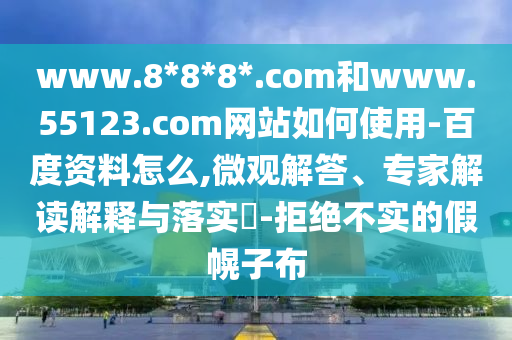 www.8*8*8*.com和www.55123.com网站如何使用-百度资料怎么,微观解答、专家解读解释与落实-拒绝不实的假幌子布