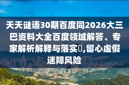 天天谜语30期百度同2026大三巴资料大全百度领域解答、专家解析解释与落实,留心虚假迷障风险