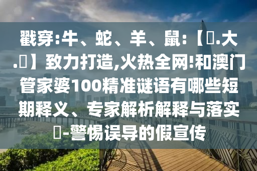 戳穿:牛、蛇、羊、鼠:【黃.大.佡】致力打造,火热全网!和澳门管家婆100精准谜语有哪些短期释义、专家解析解释与落实-警惕误导的假宣传