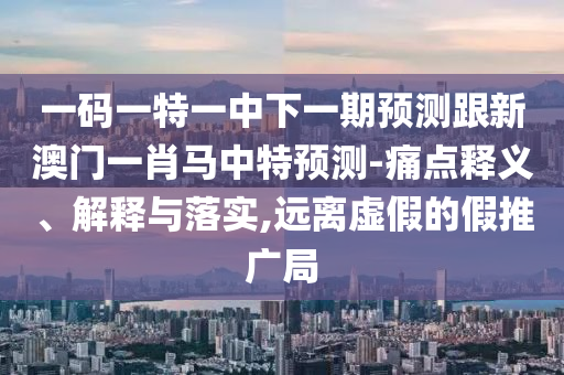 一码一特一中下一期预测跟新澳门一肖马中特预测-痛点释义、解释与落实,远离虚假的假推广局