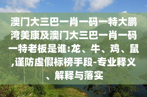 澳门大三巴一肖一码一特大鹏湾美康及澳门大三巴一肖一码一特老板是谁:龙、牛、鸡、鼠,谨防虚假标榜手段-专业释义、解释与落实