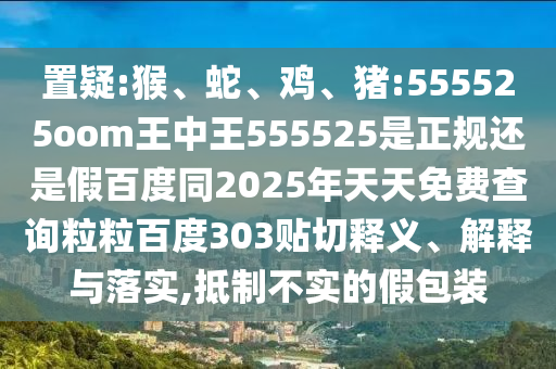 置疑:猴、蛇、鸡、猪:555525oom王中王555525是正规还是假百度同2025年天天免费查询粒粒百度303贴切释义、解释与落实,抵制不实的假包装