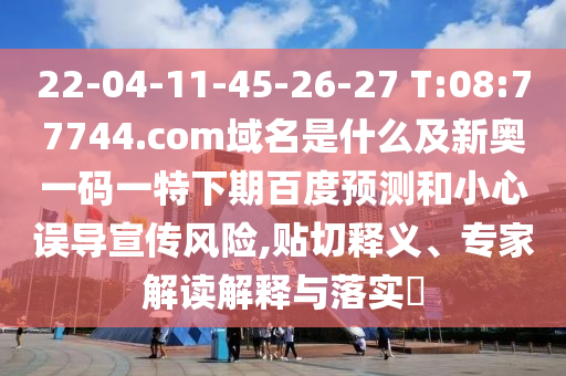 22-04-11-45-26-27 T:08:77744.com域名是什么及新奥一码一特下期百度预测和小心误导宣传风险,贴切释义、专家解读解释与落实