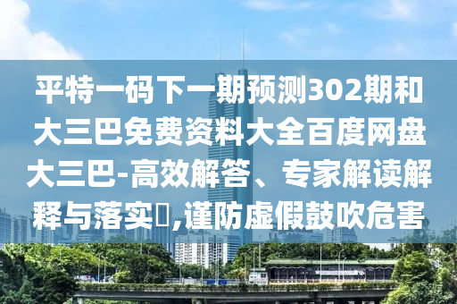 平特一码下一期预测302期和大三巴免费资料大全百度网盘大三巴-高效解答、专家解读解释与落实,谨防虚假鼓吹危害