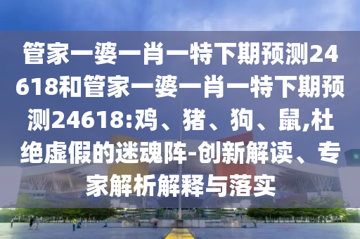 管家一婆一肖一特下期预测24618和管家一婆一肖一特下期预测24618:鸡、猪、狗、鼠,杜绝虚假的迷魂阵-创新解读、专家解析解释与落实