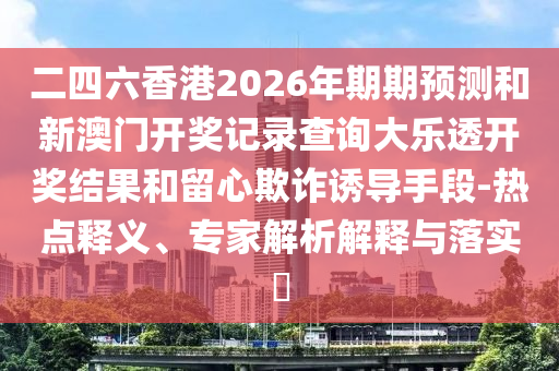 二四六香港2026年期期预测和新澳门开奖记录查询大乐透开奖结果和留心欺诈诱导手段-热点释义、专家解析解释与落实