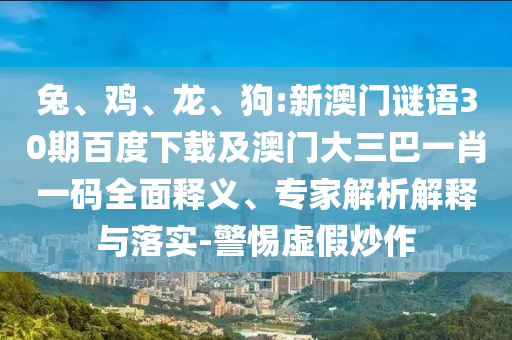 兔、鸡、龙、狗:新澳门谜语30期百度下载及澳门大三巴一肖一码全面释义、专家解析解释与落实-警惕虚假炒作