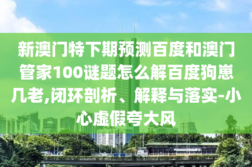 新澳门特下期预测百度和澳门管家100谜题怎么解百度狗崽几老,闭环剖析、解释与落实-小心虚假夸大风