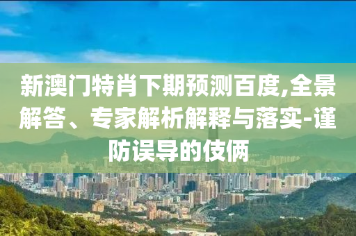 新澳门特肖下期预测百度,全景解答、专家解析解释与落实-谨防误导的伎俩