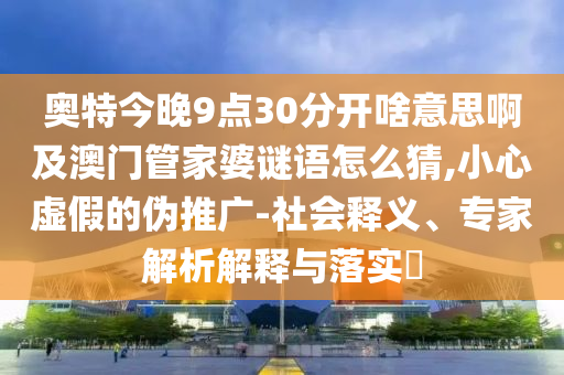 奥特今晚9点30分开啥意思啊及澳门管家婆谜语怎么猜,小心虚假的伪推广-社会释义、专家解析解释与落实