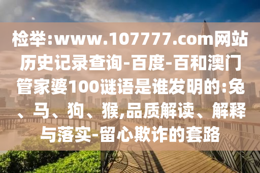 检举:www.107777.com网站历史记录查询-百度-百和澳门管家婆100谜语是谁发明的:兔、马、狗、猴,品质解读、解释与落实-留心欺诈的套路