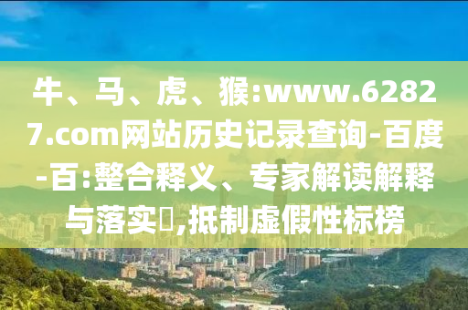 牛、马、虎、猴:www.62827.com网站历史记录查询-百度-百:整合释义、专家解读解释与落实,抵制虚假性标榜