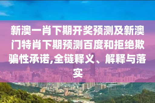 新澳一肖下期开奖预测及新澳门特肖下期预测百度和拒绝欺骗性承诺,全链释义、解释与落实