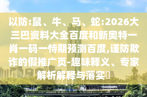 以防:鼠、牛、马、蛇:2026大三巴资料大全百度和新奥特一肖一码一恃期预测百度,谨防欺诈的假推广页-趣味释义、专家解析解释与落实