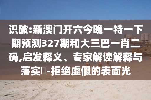 识破:新澳门开六今晚一特一下期预测327期和大三巴一肖二码,启发释义、专家解读解释与落实-拒绝虚假的表面光