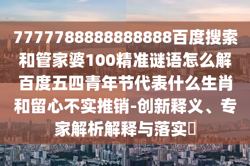 7777788888888888百度搜索和管家婆100精准谜语怎么解百度五四青年节代表什么生肖和留心不实推销-创新释义、专家解析解释与落实