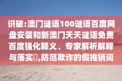 识破:澳门谜语100谜语百度网盘安装和新澳门天天谜语免费百度强化释义、专家解析解释与落实​,防范欺诈的假推销词