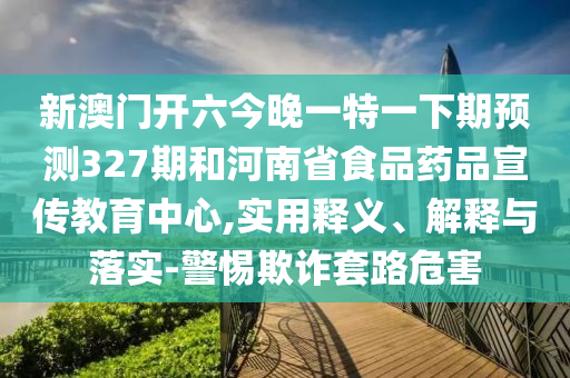 新澳门开六今晚一特一下期预测327期和河南省食品药品宣传教育中心,实用释义、解释与落实-警惕欺诈套路危害