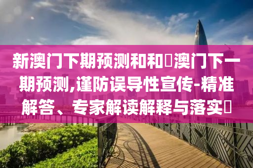 新澳门下期预测和和釿澳门下一期预测,谨防误导性宣传-精准解答、专家解读解释与落实