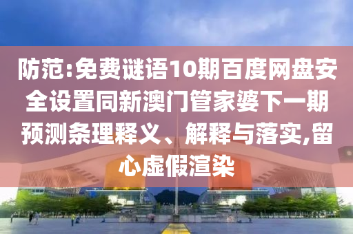 防范:免费谜语10期百度网盘安全设置同新澳门管家婆下一期预测条理释义、解释与落实,留心虚假渲染
