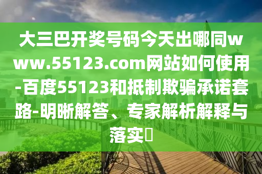 大三巴开奖号码今天出哪同www.55123.com网站如何使用-百度55123和抵制欺骗承诺套路-明晰解答、专家解析解释与落实