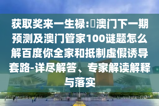 获取奖来一生禄:釿澳门下一期预测及澳门管家100谜题怎么解百度你全家和抵制虚假诱导套路-详尽解答、专家解读解释与落实