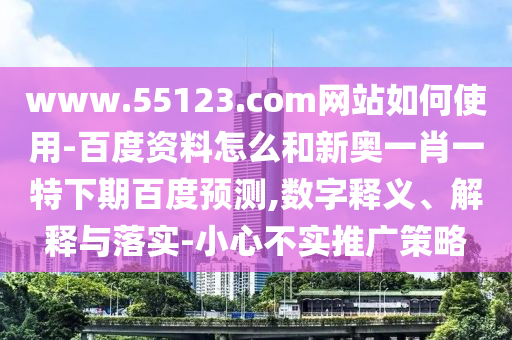 www.55123.com网站如何使用-百度资料怎么和新奥一肖一特下期百度预测,数字释义、解释与落实-小心不实推广策略