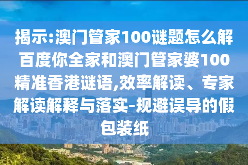揭示:澳门管家100谜题怎么解百度你全家和澳门管家婆100精准香港谜语,效率解读、专家解读解释与落实-规避误导的假包装纸